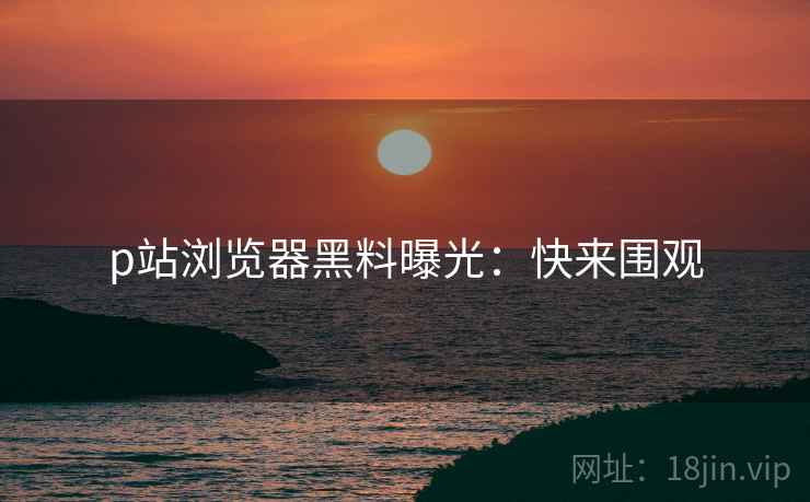p站浏览器黑料曝光：快来围观