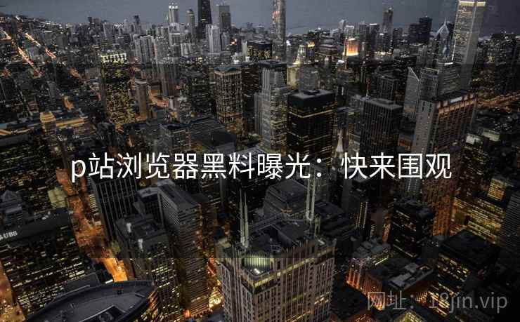 p站浏览器黑料曝光：快来围观