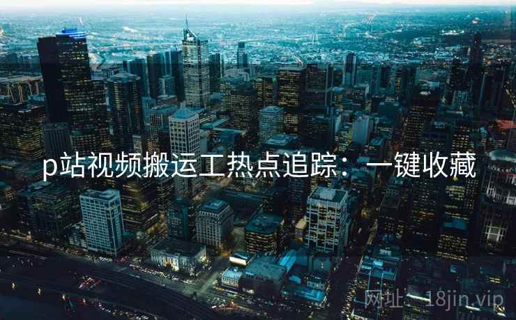 p站视频搬运工热点追踪：一键收藏