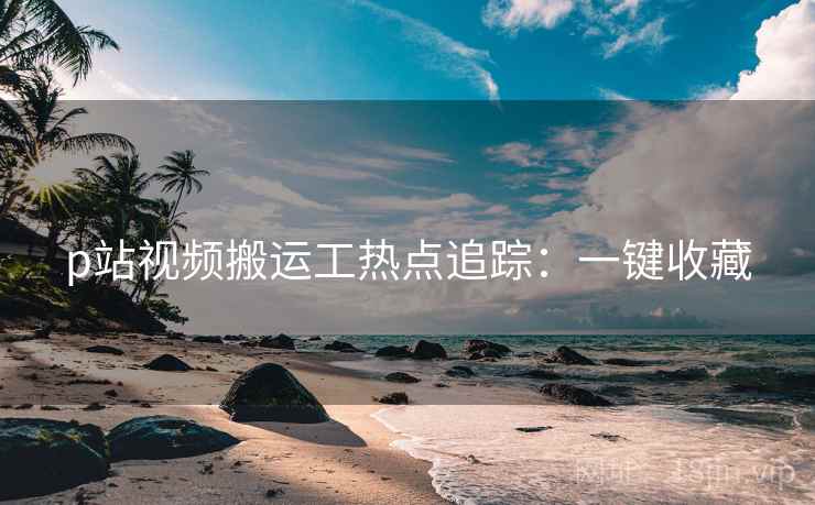 p站视频搬运工热点追踪：一键收藏
