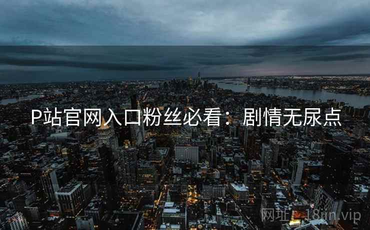 P站官网入口粉丝必看：剧情无尿点