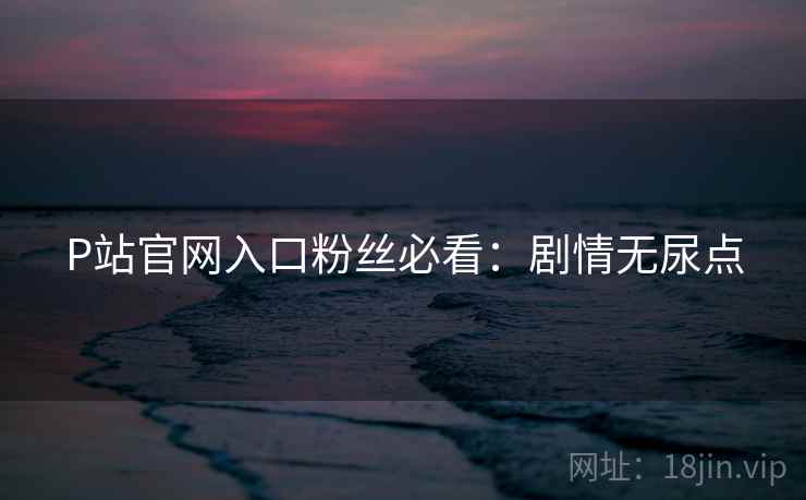 P站官网入口粉丝必看：剧情无尿点