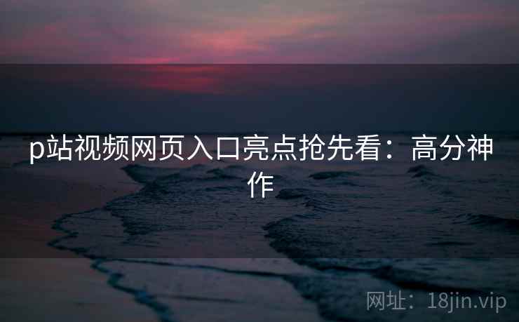 p站视频网页入口亮点抢先看：高分神作