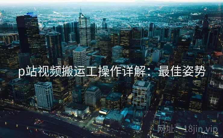 p站视频搬运工操作详解：最佳姿势
