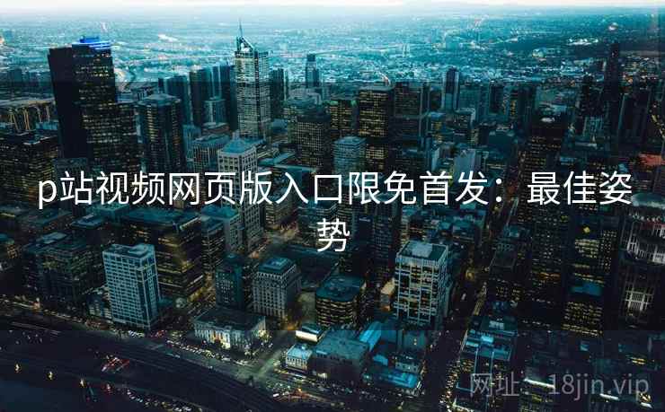 p站视频网页版入口限免首发：最佳姿势